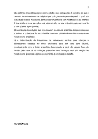 9


a) a potência anaeróbia progride com a idade e que este padrão é contrário ao que é
descrito para o consumo de oxigênio por quilograma de peso corporal, o qual, em
indivíduos do sexo masculino, permanece virtualmente sem modificações da infância
à fase adulta e entre as mulheres é até mais alto na fase pré-púbere do que durante
a fase púbere e pós-púbere;
b) na maioria dos estudos que investigaram a potência anaeróbia lática de crianças
e jovens, a puberdade foi reconhecida como um período chave das mudanças no
metabolismo anaeróbio;
c) a determinação da intensidade de treinamento aeróbio para crianças e
adolescentes   baseado   no   limiar   anaeróbio   deve   ser   visto   com   cautela,
principalmente com o limiar anaeróbio determinado a partir de valores fixos de
lactato, pelo fato de as crianças possuírem uma limitação real em relação ao
metabolismo glicolítico e,consequentemente, à produção de lactato.




REFERÊNCIAS
 