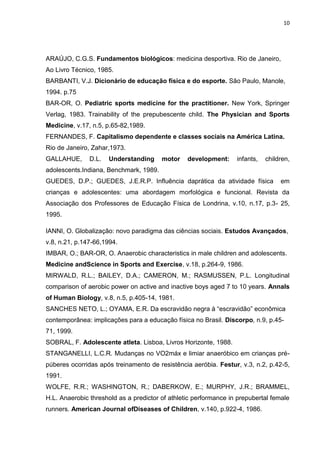 10




ARAÚJO, C.G.S. Fundamentos biológicos: medicina desportiva. Rio de Janeiro,
Ao Livro Técnico, 1985.
BARBANTI, V.J. Dicionário de educação física e do esporte. São Paulo, Manole,
1994. p.75
BAR-OR, O. Pediatric sports medicine for the practitioner. New York, Springer
Verlag, 1983. Trainability of the prepubescente child. The Physician and Sports
Medicine, v.17, n.5, p.65-82,1989.
FERNANDES, F. Capitalismo dependente e classes sociais na América Latina.
Rio de Janeiro, Zahar,1973.
GALLAHUE,      D.L.   Understanding     motor    development:     infants,   children,
adolescents.Indiana, Benchmark, 1989.
GUEDES, D.P.; GUEDES, J.E.R.P. Influência daprática da atividade física           em
crianças e adolescentes: uma abordagem morfológica e funcional. Revista da
Associação dos Professores de Educação Física de Londrina, v.10, n.17, p.3- 25,
1995.

IANNI, O. Globalização: novo paradigma das ciências sociais. Estudos Avançados,
v.8, n.21, p.147-66,1994.
IMBAR, O.; BAR-OR, O. Anaerobic characteristics in male children and adolescents.
Medicine andScience in Sports and Exercise, v.18, p.264-9, 1986.
MIRWALD, R.L.; BAILEY, D.A.; CAMERON, M.; RASMUSSEN, P.L. Longitudinal
comparison of aerobic power on active and inactive boys aged 7 to 10 years. Annals
of Human Biology, v.8, n.5, p.405-14, 1981.
SANCHES NETO, L.; OYAMA, E.R. Da escravidão negra à “escravidão” econômica
contemporânea: implicações para a educação física no Brasil. Discorpo, n.9, p.45-
71, 1999.
SOBRAL, F. Adolescente atleta. Lisboa, Livros Horizonte, 1988.
STANGANELLI, L.C.R. Mudanças no VO2máx e limiar anaeróbico em crianças pré-
púberes ocorridas após treinamento de resistência aeróbia. Festur, v.3, n.2, p.42-5,
1991.
WOLFE, R.R.; WASHINGTON, R.; DABERKOW, E.; MURPHY, J.R.; BRAMMEL,
H.L. Anaerobic threshold as a predictor of athletic performance in prepubertal female
runners. American Journal ofDiseases of Children, v.140, p.922-4, 1986.
 
