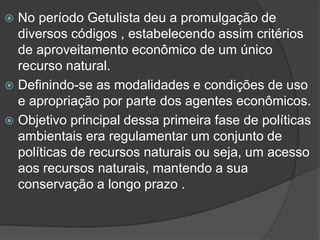 No período Getulista deu a promulgação de
diversos códigos , estabelecendo assim critérios
de aproveitamento econômico de um único
recurso natural.
 Definindo-se as modalidades e condições de uso
e apropriação por parte dos agentes econômicos.
 Objetivo principal dessa primeira fase de políticas
ambientais era regulamentar um conjunto de
políticas de recursos naturais ou seja, um acesso
aos recursos naturais, mantendo a sua
conservação a longo prazo .


 