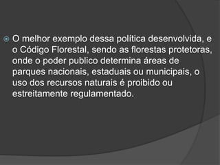

O melhor exemplo dessa política desenvolvida, e
o Código Florestal, sendo as florestas protetoras,
onde o poder publico determina áreas de
parques nacionais, estaduais ou municipais, o
uso dos recursos naturais é proibido ou
estreitamente regulamentado.

 