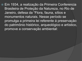 

Em 1934, a realização da Primeira Conferencia
Brasileira de Proteção da Natureza, no Rio de
Janeiro, defesa da “Flora, fauna, sítios e
monumentos naturais. Nesse período se
promulga a primeira lei referente á preservação
do patrimônio histórico, arqueológico e artístico,
promove a conservação ambiental:

 