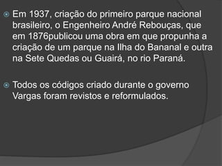 

Em 1937, criação do primeiro parque nacional
brasileiro, o Engenheiro André Rebouças, que
em 1876publicou uma obra em que propunha a
criação de um parque na Ilha do Bananal e outra
na Sete Quedas ou Guairá, no rio Paraná.



Todos os códigos criado durante o governo
Vargas foram revistos e reformulados.

 