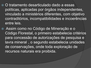 O tratamento desarticulado dado a essas
políticas, aplicadas por órgãos independentes,
vinculado a ministérios diferentes, com objetivo
contraditórios, incompatibilidades e incoerências
entre leis.
 Assim como no Código de Mineração e o
Código Florestal, o primeiro estabelecia critérios
para concessão de autorizações de pesquisa e
lavra mineral , o segundo estabelecia unidades
de conservações, onde toda exploração de
recursos naturais era proibida.


 