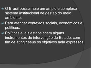 O Brasil possui hoje um amplo e complexo
sistema institucional de gestão do meio
ambiente.
 Para atender contextos sociais, econômicos e
políticos.
 Políticas e leis estabelecem alguns
instrumentos de intervenção do Estado, com
fim de atingir seus os objetivos nela expressos.


 