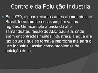 Controle da Poluição Industrial


Em 1970, alguns recursos antes abundantes no
Brasil, tornaram-se escassos, em varias
regiões. Um exemplo a bacia do alto
Tamanduateí, região do ABC paulista, onde
eram encontradas muitas industrias, a água era
tão poluída que se tornava imprópria até para o
uso industrial, assim como problemas de
poluição do ar.

 