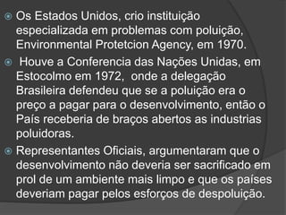 Os Estados Unidos, crio instituição
especializada em problemas com poluição,
Environmental Protetcion Agency, em 1970.
 Houve a Conferencia das Nações Unidas, em
Estocolmo em 1972, onde a delegação
Brasileira defendeu que se a poluição era o
preço a pagar para o desenvolvimento, então o
País receberia de braços abertos as industrias
poluidoras.
 Representantes Oficiais, argumentaram que o
desenvolvimento não deveria ser sacrificado em
prol de um ambiente mais limpo e que os países
deveriam pagar pelos esforços de despoluição.


 