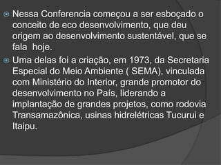 Nessa Conferencia começou a ser esboçado o
conceito de eco desenvolvimento, que deu
origem ao desenvolvimento sustentável, que se
fala hoje.
 Uma delas foi a criação, em 1973, da Secretaria
Especial do Meio Ambiente ( SEMA), vinculada
com Ministério do Interior, grande promotor do
desenvolvimento no País, liderando a
implantação de grandes projetos, como rodovia
Transamazônica, usinas hidrelétricas Tucurui e
Itaipu.


 