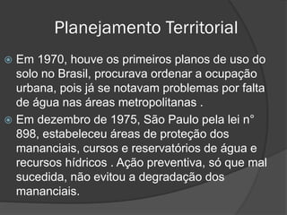 Planejamento Territorial
Em 1970, houve os primeiros planos de uso do
solo no Brasil, procurava ordenar a ocupação
urbana, pois já se notavam problemas por falta
de água nas áreas metropolitanas .
 Em dezembro de 1975, São Paulo pela lei n°
898, estabeleceu áreas de proteção dos
mananciais, cursos e reservatórios de água e
recursos hídricos . Ação preventiva, só que mal
sucedida, não evitou a degradação dos
mananciais.


 