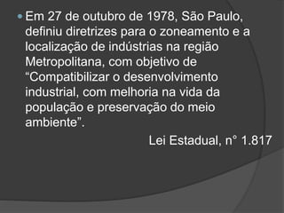  Em 27 de outubro de 1978, São Paulo,

definiu diretrizes para o zoneamento e a
localização de indústrias na região
Metropolitana, com objetivo de
“Compatibilizar o desenvolvimento
industrial, com melhoria na vida da
população e preservação do meio
ambiente”.
Lei Estadual, n° 1.817

 