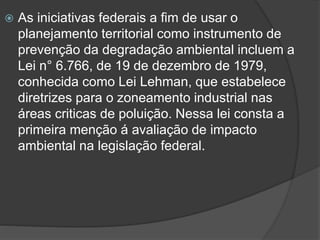 

As iniciativas federais a fim de usar o
planejamento territorial como instrumento de
prevenção da degradação ambiental incluem a
Lei n° 6.766, de 19 de dezembro de 1979,
conhecida como Lei Lehman, que estabelece
diretrizes para o zoneamento industrial nas
áreas criticas de poluição. Nessa lei consta a
primeira menção á avaliação de impacto
ambiental na legislação federal.

 