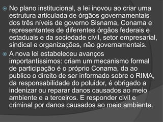 No plano institucional, a lei inovou ao criar uma
estrutura articulada de órgãos governamentais
dos três níveis de governo Sisnama, Conama e
representantes de diferentes órgãos federais e
estaduais e da sociedade civil, setor empresarial,
sindical e organizações, não governamentais.
 A nova lei estabeleceu avanços
importantíssimos: criam um mecanismo formal
de participação é o próprio Conama, da ao
publico o direito de ser informado sobre o RIMA,
da responsabilidade do poluidor, é obrigado a
indenizar ou reparar danos causados ao meio
ambiente e a terceiros. E responder civil e
criminal por danos causados ao meio ambiente.


 