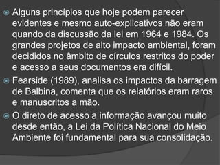 Alguns princípios que hoje podem parecer
evidentes e mesmo auto-explicativos não eram
quando da discussão da lei em 1964 e 1984. Os
grandes projetos de alto impacto ambiental, foram
decididos no âmbito de círculos restritos do poder
e acesso a seus documentos era difícil.
 Fearside (1989), analisa os impactos da barragem
de Balbina, comenta que os relatórios eram raros
e manuscritos a mão.
 O direto de acesso a informação avançou muito
desde então, a Lei da Política Nacional do Meio
Ambiente foi fundamental para sua consolidação.


 