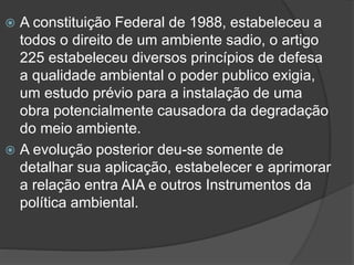 A constituição Federal de 1988, estabeleceu a
todos o direito de um ambiente sadio, o artigo
225 estabeleceu diversos princípios de defesa
a qualidade ambiental o poder publico exigia,
um estudo prévio para a instalação de uma
obra potencialmente causadora da degradação
do meio ambiente.
 A evolução posterior deu-se somente de
detalhar sua aplicação, estabelecer e aprimorar
a relação entra AIA e outros Instrumentos da
política ambiental.


 