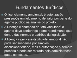 Fundamentos Jurídicos
O licenciamento ambiental, é autorização
pressupõe um julgamento de valor por parte do
agente publico na analise do projeto.
 A Licença é chamado de “ato vinculado” o
agente deve conferir se o empreendimento esta
dentro das normas e padrões da legislação.
 A licença significa estabilidade temporal não
pode ser suspensa por simples
discricionariedade, mas a autorização é sempre
precária e pode ser retirada pela administração
que a concedeu.


 