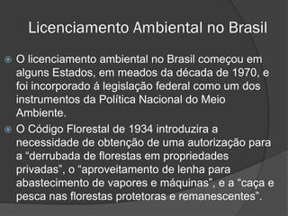 Licenciamento Ambiental no Brasil
O licenciamento ambiental no Brasil começou em
alguns Estados, em meados da década de 1970, e
foi incorporado á legislação federal como um dos
instrumentos da Política Nacional do Meio
Ambiente.
 O Código Florestal de 1934 introduzira a
necessidade de obtenção de uma autorização para
a “derrubada de florestas em propriedades
privadas”, o “aproveitamento de lenha para
abastecimento de vapores e máquinas”, e a “caça e
pesca nas florestas protetoras e remanescentes”.


 