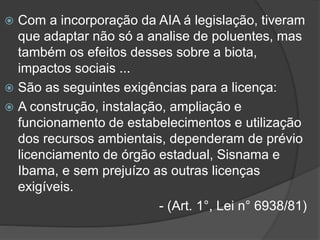 Com a incorporação da AIA á legislação, tiveram
que adaptar não só a analise de poluentes, mas
também os efeitos desses sobre a biota,
impactos sociais ...
 São as seguintes exigências para a licença:
 A construção, instalação, ampliação e
funcionamento de estabelecimentos e utilização
dos recursos ambientais, dependeram de prévio
licenciamento de órgão estadual, Sisnama e
Ibama, e sem prejuízo as outras licenças
exigíveis.
- (Art. 1°, Lei n° 6938/81)


 