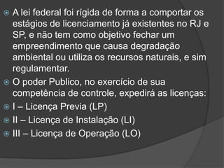 A lei federal foi rígida de forma a comportar os
estágios de licenciamento já existentes no RJ e
SP, e não tem como objetivo fechar um
empreendimento que causa degradação
ambiental ou utiliza os recursos naturais, e sim
regulamentar.
 O poder Publico, no exercício de sua
competência de controle, expedirá as licenças:
 I – Licença Previa (LP)
 II – Licença de Instalação (LI)
 III – Licença de Operação (LO)


 