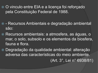 

O vinculo entre EIA e a licença foi reforçado
pela Constituição Federal de 1988.

- Recursos Ambientais e degradação ambiental
são:
 Recursos ambientais: a atmosfera, as águas, o
mar, o solo, subsolo e os elementos da biosfera,
fauna e flora.
 Degradação da qualidade ambiental: alteração
adversa das características do meio ambiente.
(Art. 3°, Lei n° 6938/81)


 