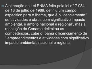 

A alteração da Lei PNMA feita pela lei n° 7.084,
de 18 de julho de 1989, definiu um campo
especifico para o Ibama, que é o licenciamento “
de atividades e obras com significativo impacto
ambiental, e âmbito nacional e regional”, mas a
resolução do Conama delimitou as
competências, cabe o Ibama o licenciamento de
“ empreendimentos e atividades com significativo
impacto ambiental, nacional e regional.

 
