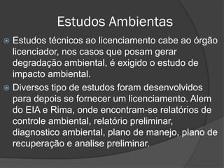 Estudos Ambientas
Estudos técnicos ao licenciamento cabe ao órgão
licenciador, nos casos que posam gerar
degradação ambiental, é exigido o estudo de
impacto ambiental.
 Diversos tipo de estudos foram desenvolvidos
para depois se fornecer um licenciamento. Alem
do EIA e Rima, onde encontram-se relatórios de
controle ambiental, relatório preliminar,
diagnostico ambiental, plano de manejo, plano de
recuperação e analise preliminar.


 