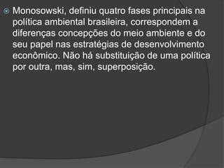 

Monosowski, definiu quatro fases principais na
política ambiental brasileira, correspondem a
diferenças concepções do meio ambiente e do
seu papel nas estratégias de desenvolvimento
econômico. Não há substituição de uma política
por outra, mas, sim, superposição.

 