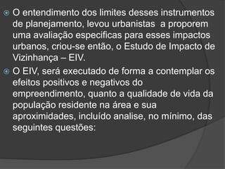 O entendimento dos limites desses instrumentos
de planejamento, levou urbanistas a proporem
uma avaliação especificas para esses impactos
urbanos, criou-se então, o Estudo de Impacto de
Vizinhança – EIV.
 O EIV, será executado de forma a contemplar os
efeitos positivos e negativos do
empreendimento, quanto a qualidade de vida da
população residente na área e sua
aproximidades, incluído analise, no mínimo, das
seguintes questões:


 
