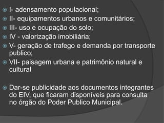 I- adensamento populacional;
 II- equipamentos urbanos e comunitários;
 III- uso e ocupação do solo;
 IV - valorização imobiliária;
 V- geração de trafego e demanda por transporte
publico;
 VII- paisagem urbana e patrimônio natural e
cultural




Dar-se publicidade aos documentos integrantes
do EIV, que ficaram disponíveis para consulta
no órgão do Poder Publico Municipal.

 