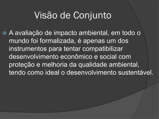 Visão de Conjunto


A avaliação de impacto ambiental, em todo o
mundo foi formalizada, é apenas um dos
instrumentos para tentar compatibilizar
desenvolvimento econômico e social com
proteção e melhoria da qualidade ambiental,
tendo como ideal o desenvolvimento sustentável.

 
