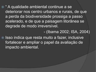 “ A qualidade ambiental continue a se
deteriorar nos centro urbanos e rurais, de que
a perda da biodiversidade prossiga a passo
acelerado, e de que a paisagem litorânea se
degrade de modo irreversível.
- (Ibama 2002; ISA, 2004)
 Isso indica que resta muito a fazer, inclusive
fortalecer e ampliar o papel da avaliação de
impacto ambiental.


 