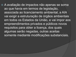 

A avaliação de impactos não apenas se soma
ao que havia em termos de legislação,
associada ao licenciamento ambiental, a AIA
vai exigir a estruturação de órgãos ambientais
em todos os Estados da União, e vai impor aos
empreendimentos privados e públicos novos
requisitos para obter a licença, dos quais
algumas serão negadas, outras aceitas
somente mediante modificações substanciais.

 