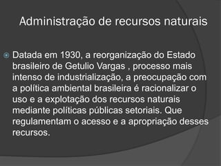 Administração de recursos naturais


Datada em 1930, a reorganização do Estado
brasileiro de Getulio Vargas , processo mais
intenso de industrialização, a preocupação com
a política ambiental brasileira é racionalizar o
uso e a explotação dos recursos naturais
mediante políticas públicas setoriais. Que
regulamentam o acesso e a apropriação desses
recursos.

 
