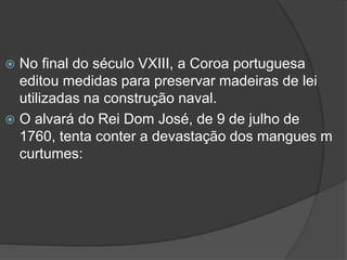 No final do século VXIII, a Coroa portuguesa
editou medidas para preservar madeiras de lei
utilizadas na construção naval.
 O alvará do Rei Dom José, de 9 de julho de
1760, tenta conter a devastação dos mangues m
curtumes:


 