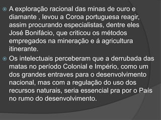 A exploração racional das minas de ouro e
diamante , levou a Coroa portuguesa reagir,
assim procurando especialistas, dentre eles
José Bonifácio, que criticou os métodos
empregados na mineração e á agricultura
itinerante.
 Os intelectuais perceberam que a derrubada das
matas no período Colonial e Império, como um
dos grandes entraves para o desenvolvimento
nacional, mas com a regulação do uso dos
recursos naturais, seria essencial pra por o País
no rumo do desenvolvimento.


 