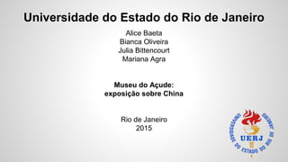 Universidade do Estado do Rio de Janeiro
Alice Baeta
Bianca Oliveira
Julia Bittencourt
Mariana Agra
Museu do Açude:
exposição sobre China
Rio de Janeiro
2015
 