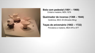 Bola com pedestal (1801 – 1968)
Cristal e madeira, MEA 1676
Queimador de incenso (1368 – 1644)
Cerâmica, MCC 20 (Dinastia Ming)
Taças de aniversário (1662 – 1722)
Porcelana e madeira, MEA 876 e 877
 