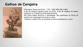 Galhos de Cerejeira
(Porcelana “branco da China” , 1701 - 1800; MEA 882 e 883)
A flor de cerejeira significa poder na China. A flor de cerejeira na cultura
chinesa é um símbolo da dominação feminina.
Ele indica beleza feminina e sexualidade. Seu significado na China de
acordo com a linguagem de ervas é o amor.
Portanto, é dado como um presente na China simbolizando o amor.
 