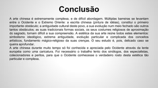 Conclusão
A arte chinesa é extremamente complexa, e de difícil abordagem. Múltiplas barreiras se levantam
entre o Ocidente e o Extremo Oriente: a escrita chinesa (pintura de idéias), constitui o primeiro
importante obstáculo; a antiguidade cultural deste povo, a sua evolução num meio fechado são outros
tantos obstáculos; as suas tradicionais formas sociais, os seus costumes religiosos de aproximação
do sagrado, tornam difícil a sua compreensão. A estética da sua arte reúne todos estes elementos:
simbolismo ideológico, extrema antiguidade, evolução particular e complicada dos conceitos
artísticos, fundamento mágico-religioso da suas crenças. O seu estudo é, pois, delicado caso se
queira aprofundar.
A arte chinesa durante muito tempo só foi conhecida e apreciada pelo Ocidente através da lente
européia como uma caricatura. Foi necessário o trabalho lento dos sinólogos, dos especialistas,
colecionadores e peritos, para que o Ocidente conhecesse o verdadeiro rosto desta estética tão
particular e complexa.
 