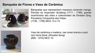 Banqueta de Flores e Vaso de Cerâmica
Banquetas que representam macacos comendo manga.
Período do Imperador Quialong (1711 - 1799), grande
incentivador das artes e colecionador da Dinastia Qing.
Porcelana Companhia das Índias.
(1736 - 1795) MCC 12 e 13
Vaso de cerâmica e madeira, nas cores branca e azul
com tema floral. (Dinastia Song)
(906 - 1270) MCC 10
 