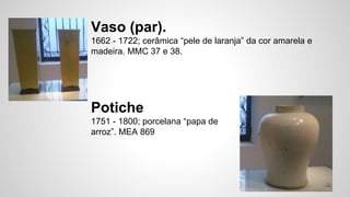 Vaso (par).
1662 - 1722; cerâmica “pele de laranja” da cor amarela e
madeira. MMC 37 e 38.
Potiche
1751 - 1800; porcelana “papa de
arroz”. MEA 869
 