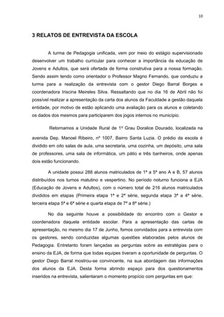 10
3 RELATOS DE ENTREVISTA DA ESCOLA
A turma de Pedagogia unificada, vem por meio do estágio supervisionado
desenvolver um trabalho curricular para conhecer a importância da educação de
Jovens e Adultos, que será ofertada de forma construtiva para a nossa formação.
Sendo assim tendo como orientador o Professor Magno Fernando, que conduziu a
turma para a realização da entrevista com o gestor Diego Barral Borges e
coordenadora Iriscina Meireles Silva. Ressaltando que no dia 16 de Abril não foi
possível realizar a apresentação da carta dos alunos da Faculdade a gestão daquela
entidade, por motivo de estão aplicando uma avaliação para os alunos e coletando
os dados dos mesmos para participarem dos jogos internos no município.
Retornamos a Unidade Rural de 1º Grau Doralice Dourado, localizada na
avenida Dep. Manoel Ribeiro, nº 1007, Bairro Santa Luzia. O prédio da escola é
dividido em oito salas de aula, uma secretaria, uma cozinha, um depósito, uma sala
de professores, uma sala de informática, um pátio e três banheiros, onde apenas
dois estão funcionando.
A unidade possui 288 alunos matriculados de 1ª a 5ª ano A e B, 57 alunos
distribuídos nos turnos matutino e vespertino. No período noturno funciona a EJA
(Educação de Jovens e Adultos), com o número total de 216 alunos matriculados
divididos em etapas (Primeira etapa 1ª e 2ª série, segunda etapa 3ª a 4ª série,
terceira etapa 5ª e 6ª série e quarta etapa de 7ª a 8ª série.)
No dia seguinte houve a possibilidade do encontro com o Gestor e
coordenadora daquela entidade escolar. Para a apresentação das cartas de
apresentação, no mesmo dia 17 de Junho, fomos convidados para a entrevista com
os gestores, sendo conduzidas algumas questões elaboradas pelos alunos de
Pedagogia. Entretanto foram lançadas as perguntas sobre as estratégias para o
ensino da EJA, de forma que todas equipes tiveram a oportunidade de perguntas. O
gestor Diego Barral mostrou-se convincente, na sua abordagem das informações
dos alunos da EJA. Desta forma abrindo espaço para dos questionamentos
inseridos na entrevista, salientaram o momento propício com perguntas em que:
 