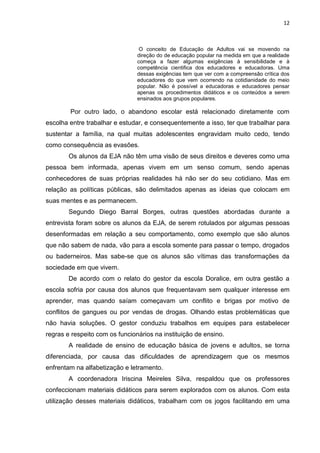 12
O conceito de Educação de Adultos vai se movendo na
direção do de educação popular na medida em que a realidade
começa a fazer algumas exigências à sensibilidade e à
competência cientifica dos educadores e educadoras. Uma
dessas exigências tem que ver com a compreensão crítica dos
educadores do que vem ocorrendo na cotidianidade do meio
popular. Não é possível a educadoras e educadores pensar
apenas os procedimentos didáticos e os conteúdos a serem
ensinados aos grupos populares.
Por outro lado, o abandono escolar está relacionado diretamente com
escolha entre trabalhar e estudar, e consequentemente a isso, ter que trabalhar para
sustentar a família, na qual muitas adolescentes engravidam muito cedo, tendo
como consequência as evasões.
Os alunos da EJA não têm uma visão de seus direitos e deveres como uma
pessoa bem informada, apenas vivem em um senso comum, sendo apenas
conhecedores de suas próprias realidades há não ser do seu cotidiano. Mas em
relação as políticas públicas, são delimitados apenas as ideias que colocam em
suas mentes e as permanecem.
Segundo Diego Barral Borges, outras questões abordadas durante a
entrevista foram sobre os alunos da EJA, de serem rotulados por algumas pessoas
desenformadas em relação a seu comportamento, como exemplo que são alunos
que não sabem de nada, vão para a escola somente para passar o tempo, drogados
ou baderneiros. Mas sabe-se que os alunos são vítimas das transformações da
sociedade em que vivem.
De acordo com o relato do gestor da escola Doralice, em outra gestão a
escola sofria por causa dos alunos que frequentavam sem qualquer interesse em
aprender, mas quando saíam começavam um conflito e brigas por motivo de
conflitos de gangues ou por vendas de drogas. Olhando estas problemáticas que
não havia soluções. O gestor conduziu trabalhos em equipes para estabelecer
regras e respeito com os funcionários na instituição de ensino.
A realidade de ensino de educação básica de jovens e adultos, se torna
diferenciada, por causa das dificuldades de aprendizagem que os mesmos
enfrentam na alfabetização e letramento.
A coordenadora Iriscina Meireles Silva, respaldou que os professores
confeccionam materiais didáticos para serem explorados com os alunos. Com esta
utilização desses materiais didáticos, trabalham com os jogos facilitando em uma
 