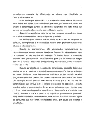 13
aprendizagem concreta de alfabetização de alunos com dificuldade em
desenvolvimento escolar.
Outra abordagem sobre a EJA é a questão de como adaptar as pessoas
mais idosas dos jovens. São selecionados por idade, por motivo dos jovens não
tirarem a concentração durante as atividades exploradas. Por este motivo que
durante as matriculas são pensadas as questões das idades.
Os gestores, ressaltaram que a escola está preparada para incluir os alunos
especiais em uma educação básica e regular de qualidade.
Os desafios para trabalhar com os alunos da EJA, são as disciplinas, as
condutas, as frequências e as dificuldades maiores entre professor/alunos são as
atividades não respondidas.
Durante os planejamentos, são pesquisados cuidadosamente as
metodologias para atender a maioria dos alunos. Quando não são explorados todos
os conteúdos, no mês seguinte são repetidos. Da mesma forma os professores
analisam seus planejamentos cuidadosamente para que os conteúdos estejam
conforme a realidade dos alunos, principalmente pela dificuldade, como exemplo: na
leitura e da escrita.
Durante a avaliação, os requisitos são complexos na educação de jovens e
adultos, sendo a frequência e os trabalhos confeccionados. Por isso as avaliações
se tornam difíceis por causa de não serem emitidas as provas, mas sim trabalhos
em grupo ou individual, produzidos todos em sala de aula; possibilitando aos alunos
uma educação didática para seu entendimento. Sabe-se que a EJA é de fato uma
transformação que envolve todo o contexto educacional na sociedade e desafia
grandes ideias e argumentações de um povo; salientando seus desejos, suas
condutas, seus questionamentos, aprendizados, desempenho e conquistas como
um todo. Portanto a EJA é a essência de resgatar as possibilidades que não foi
conquistado no passado e como todas as oportunidades e chances fossem o agora;
as conquistas que não foram concretizadas antes, por causa dos desafios e
dificuldades.
 