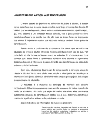 14
4 MOSTRAR QUE A ESCOLA SE MODERNIZOU
O maior desafio do professor na educação de jovens e adultos, é acabar
com a estranheza que a escola causa a muitos, durante os primeiros dias de aula. O
modelo que a maioria guarda, são as salas com cadeiras enfileiradas, quadro negro,
giz, livro, caderno e um professor. Nesse contexto, vale a pena pensar no novo
papel do professor e da escola, que não são mais as únicas fontes de informação
dos alunos. É importante mostrar que recursos variados também fazem parte da
aprendizagem.
Sendo assim a qualidade do educando e dos meios que ele utiliza na
educação de jovens e adultos influencia muito na assiduidade em sala de aula. Por
outro lado abordar temas pertinentes como as vivências do educando é um bom
começo pois dessa forma o aprendizado torna-se mais atraente e significativo
despertando assim o interesse e o prazer, levando-os a transformação da sociedade
e de sua própria identidade.
Com isso, educadores devem agir de forma atuante e com uma visão de
ciência e técnica, tendo uma visão mais ampla e abrangente de tecnologia e
informações que possa contribuir para tornar reais utopias pedagógicas tão antigas
e predominante na educação.
O resultado é a mudança da condição do indivíduo que adquire
conhecimento. O homem que aprende mais, amplia seu ponto de vista a respeito do
medo de si mesmo. Por mais que sejam os meios interativos, eles dificilmente
substituirão a situação da aprendizagem escolar face a face, decisiva na construção
coletiva de significados, valores e disposições de conduta.
Segundo Barbosa as informações de mudanças propiciam:
“Como criação cotidiana daqueles que fazem as escolas e
como prática que envolve todos os saberes e processos
interativos do trabalho pedagógico realizados por alunos e
professores” (BARBOSA, 2004: 9). Pag 59.
 