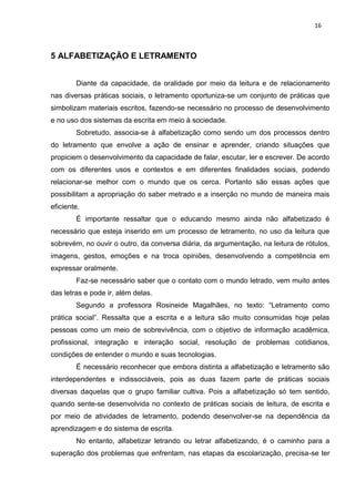 16
5 ALFABETIZAÇÃO E LETRAMENTO
Diante da capacidade, da oralidade por meio da leitura e de relacionamento
nas diversas práticas sociais, o letramento oportuniza-se um conjunto de práticas que
simbolizam materiais escritos, fazendo-se necessário no processo de desenvolvimento
e no uso dos sistemas da escrita em meio à sociedade.
Sobretudo, associa-se à alfabetização como sendo um dos processos dentro
do letramento que envolve a ação de ensinar e aprender, criando situações que
propiciem o desenvolvimento da capacidade de falar, escutar, ler e escrever. De acordo
com os diferentes usos e contextos e em diferentes finalidades sociais, podendo
relacionar-se melhor com o mundo que os cerca. Portanto são essas ações que
possibilitam a apropriação do saber metrado e a inserção no mundo de maneira mais
eficiente.
É importante ressaltar que o educando mesmo ainda não alfabetizado é
necessário que esteja inserido em um processo de letramento, no uso da leitura que
sobrevém, no ouvir o outro, da conversa diária, da argumentação, na leitura de rótulos,
imagens, gestos, emoções e na troca opiniões, desenvolvendo a competência em
expressar oralmente.
Faz-se necessário saber que o contato com o mundo letrado, vem muito antes
das letras e pode ir, além delas.
Segundo a professora Rosineide Magalhães, no texto: “Letramento como
prática social”. Ressalta que a escrita e a leitura são muito consumidas hoje pelas
pessoas como um meio de sobrevivência, com o objetivo de informação acadêmica,
profissional, integração e interação social, resolução de problemas cotidianos,
condições de entender o mundo e suas tecnologias.
É necessário reconhecer que embora distinta a alfabetização e letramento são
interdependentes e indissociáveis, pois as duas fazem parte de práticas sociais
diversas daquelas que o grupo familiar cultiva. Pois a alfabetização só tem sentido,
quando sente-se desenvolvida no contexto de práticas sociais de leitura, de escrita e
por meio de atividades de letramento, podendo desenvolver-se na dependência da
aprendizagem e do sistema de escrita.
No entanto, alfabetizar letrando ou letrar alfabetizando, é o caminho para a
superação dos problemas que enfrentam, nas etapas da escolarização, precisa-se ter
 