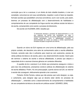 17
convicção que a ler e a escrever, é um direito de todo cidadão brasileiro, é viver em
sociedade, comunicar-se com seus semelhantes, respeitar o outro é fazer-se respeitar,
formular acordos que possibilitem uma boa convivência, ouvir e ser ouvido, pois assim,
teremos um processo de alfabetização com o desenvolvimento de habilidades e
comportamentos de uso competente da língua escrita nas práticas sociais de leitura e
de escrita, compreendido como sendo o processo de letramento.
De acorde com KLEIMAN, 2005, ressalta que:
“O letramento abrange o processo de desenvolvimento e o uso
dos sistemas da escrita nas sociedades, ou seja, o
desenvolvimento histórico da escrita refletindo outras mudanças
sociais tecnológica, como a alfabetização universal, a
democratização do ensino ao acesso a fontes aparentemente
limitadas de papel e surgimento da internet.
Quando um aluno da EJA ingressa em uma turma de alfabetização, pela sua
própria vontade, ele descobre uma série de conhecimento sobre a escrita alfabética.
Contudo, somente esta não é suficiente para inserir-se com autonomia, precisa de
várias práticas de leitura e de escrita, para o seu desenvolvimento escolar. Assim para
ele dominar o sistema de escrita e sinta-se alfabetizado, é preciso que adquira a
capacidade de ler e escrever diversos gêneros em contextos diferentes.
A questão de ler e escrever é um direito que precisamos assegurar a todos e
para isso nós professores, precisamos construir práticas de alfabetização do sistema
de escrita alfabética. Porém, há uma preocupação, quando alunos da EJA, ao retornar
à escola não conseguem, efetivamente aprender a ler e escrever.
Portanto, Emília Ferreira, coloca que não precisa usar outro designar, ou seja,
o Letramento, para designar algo que já deveria estar dentro do processo de
alfabetização “... entendido como o desenvolvimento de comportamento e habilidades
de uso competente da leitura e da escrita em práticas sociais” (SOARES, 2004).
 