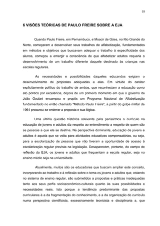 18
6 VISÕES TEÓRICAS DE PAULO FREIRE SOBRE A EJA
Quando Paulo Freire, em Pernambuco, e Moacir de Góes, no Rio Grande do
Norte, começaram a desenvolver seus trabalhos de alfabetização, fundamentados
em métodos e objetivos que buscavam adequar o trabalho à especificidade dos
alunos, começou a emergir a consciência de que alfabetizar adultos requeria o
desenvolvimento de um trabalho diferente daquele destinado às crianças nas
escolas regulares.
As necessidades e possibilidades daqueles educandos exigiam o
desenvolvimento de propostas adequadas a elas. Em virtude do caráter
explicitamente político do trabalho de ambos, que reconheciam a educação como
ato político por excelência, depois de um primeiro momento em que o governo de
João Goulart encampou e propôs um Programa Nacional de Alfabetização
fundamentado no então chamado "Método Paulo Freire", a partir do golpe militar de
1964 procurou-se enterrar a proposta e sua lógica.
Uma última questão histórica relevante para pensarmos o currículo na
educação de jovens e adultos diz respeito ao entendimento a respeito de quem são
as pessoas a que ela se destina. Na perspectiva dominante, educação de jovens e
adultos é aquela que se volta para atividades educativas compensatórias, ou seja,
para a escolarização de pessoas que não tiveram a oportunidade de acesso à
escolarização regular prevista na legislação. Desaparecem, portanto, do campo de
reflexão da EJA, os jovens e adultos que frequentam a escola regular, seja no
ensino médio seja na universidade.
Atualmente, muitos são os educadores que buscam ampliar este conceito,
incorporando ao trabalho e à reflexão sobre o tema os jovens e adultos que, estando
no sistema de ensino regular, são submetidos a propostas e práticas inadequadas
tanto aos seus perfis socioeconômico-culturais quanto às suas possibilidades e
necessidades reais. Isto porque a tendência predominante das propostas
curriculares é a da fragmentação do conhecimento, e a da organização do currículo
numa perspectiva cientificista, excessivamente tecnicista e disciplinaria a, que
 