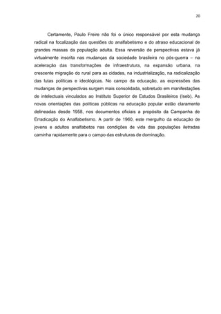 20
Certamente, Paulo Freire não foi o único responsável por esta mudança
radical na focalização das questões do analfabetismo e do atraso educacional de
grandes massas da população adulta. Essa reversão de perspectivas estava já
virtualmente inscrita nas mudanças da sociedade brasileira no pós-guerra – na
aceleração das transformações de infraestrutura, na expansão urbana, na
crescente migração do rural para as cidades, na industrialização, na radicalização
das lutas políticas e ideológicas. No campo da educação, as expressões das
mudanças de perspectivas surgem mais consolidada, sobretudo em manifestações
de intelectuais vinculados ao Instituto Superior de Estudos Brasileiros (Iseb). As
novas orientações das políticas públicas na educação popular estão claramente
delineadas desde 1958, nos documentos oficiais a propósito da Campanha de
Erradicação do Analfabetismo. A partir de 1960, este mergulho da educação de
jovens e adultos analfabetos nas condições de vida das populações iletradas
caminha rapidamente para o campo das estruturas de dominação.
 