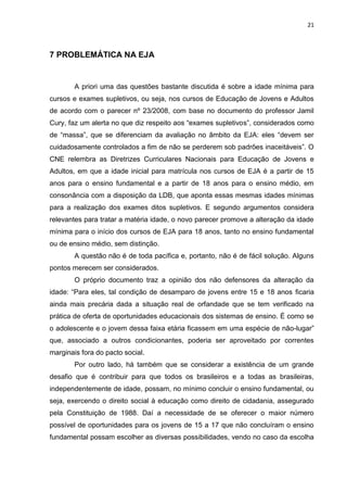 21
7 PROBLEMÁTICA NA EJA
A priori uma das questões bastante discutida é sobre a idade mínima para
cursos e exames supletivos, ou seja, nos cursos de Educação de Jovens e Adultos
de acordo com o parecer nº 23/2008, com base no documento do professor Jamil
Cury, faz um alerta no que diz respeito aos “exames supletivos”, considerados como
de “massa”, que se diferenciam da avaliação no âmbito da EJA: eles “devem ser
cuidadosamente controlados a fim de não se perderem sob padrões inaceitáveis”. O
CNE relembra as Diretrizes Curriculares Nacionais para Educação de Jovens e
Adultos, em que a idade inicial para matrícula nos cursos de EJA é a partir de 15
anos para o ensino fundamental e a partir de 18 anos para o ensino médio, em
consonância com a disposição da LDB, que aponta essas mesmas idades mínimas
para a realização dos exames ditos supletivos. E segundo argumentos considera
relevantes para tratar a matéria idade, o novo parecer promove a alteração da idade
mínima para o início dos cursos de EJA para 18 anos, tanto no ensino fundamental
ou de ensino médio, sem distinção.
A questão não é de toda pacífica e, portanto, não é de fácil solução. Alguns
pontos merecem ser considerados.
O próprio documento traz a opinião dos não defensores da alteração da
idade: “Para eles, tal condição de desamparo de jovens entre 15 e 18 anos ficaria
ainda mais precária dada a situação real de orfandade que se tem verificado na
prática de oferta de oportunidades educacionais dos sistemas de ensino. É como se
o adolescente e o jovem dessa faixa etária ficassem em uma espécie de não-lugar”
que, associado a outros condicionantes, poderia ser aproveitado por correntes
marginais fora do pacto social.
Por outro lado, há também que se considerar a existência de um grande
desafio que é contribuir para que todos os brasileiros e a todas as brasileiras,
independentemente de idade, possam, no mínimo concluir o ensino fundamental, ou
seja, exercendo o direito social à educação como direito de cidadania, assegurado
pela Constituição de 1988. Daí a necessidade de se oferecer o maior número
possível de oportunidades para os jovens de 15 a 17 que não concluíram o ensino
fundamental possam escolher as diversas possibilidades, vendo no caso da escolha
 