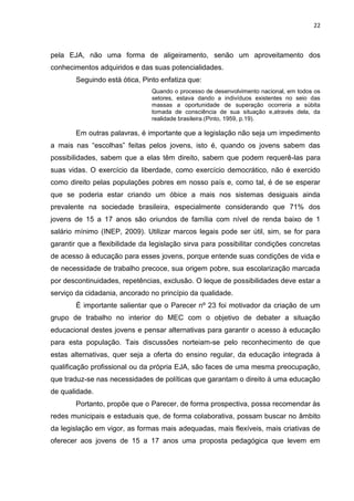 22
pela EJA, não uma forma de aligeiramento, senão um aproveitamento dos
conhecimentos adquiridos e das suas potencialidades.
Seguindo está ótica, Pinto enfatiza que:
Quando o processo de desenvolvimento nacional, em todos os
setores, estava dando a indivíduos existentes no seio das
massas a oportunidade de superação ocorreria a súbita
tomada de consciência de sua situação e,através dela, da
realidade brasileira.(Pinto, 1959, p.19).
Em outras palavras, é importante que a legislação não seja um impedimento
a mais nas “escolhas” feitas pelos jovens, isto é, quando os jovens sabem das
possibilidades, sabem que a elas têm direito, sabem que podem requerê-las para
suas vidas. O exercício da liberdade, como exercício democrático, não é exercido
como direito pelas populações pobres em nosso país e, como tal, é de se esperar
que se poderia estar criando um óbice a mais nos sistemas desiguais ainda
prevalente na sociedade brasileira, especialmente considerando que 71% dos
jovens de 15 a 17 anos são oriundos de família com nível de renda baixo de 1
salário mínimo (INEP, 2009). Utilizar marcos legais pode ser útil, sim, se for para
garantir que a flexibilidade da legislação sirva para possibilitar condições concretas
de acesso à educação para esses jovens, porque entende suas condições de vida e
de necessidade de trabalho precoce, sua origem pobre, sua escolarização marcada
por descontinuidades, repetências, exclusão. O leque de possibilidades deve estar a
serviço da cidadania, ancorado no princípio da qualidade.
É importante salientar que o Parecer nº 23 foi motivador da criação de um
grupo de trabalho no interior do MEC com o objetivo de debater a situação
educacional destes jovens e pensar alternativas para garantir o acesso à educação
para esta população. Tais discussões norteiam-se pelo reconhecimento de que
estas alternativas, quer seja a oferta do ensino regular, da educação integrada à
qualificação profissional ou da própria EJA, são faces de uma mesma preocupação,
que traduz-se nas necessidades de políticas que garantam o direito à uma educação
de qualidade.
Portanto, propõe que o Parecer, de forma prospectiva, possa recomendar às
redes municipais e estaduais que, de forma colaborativa, possam buscar no âmbito
da legislação em vigor, as formas mais adequadas, mais flexíveis, mais criativas de
oferecer aos jovens de 15 a 17 anos uma proposta pedagógica que levem em
 