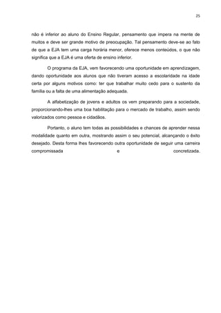 25
não é inferior ao aluno do Ensino Regular, pensamento que impera na mente de
muitos e deve ser grande motivo de preocupação. Tal pensamento deve-se ao fato
de que a EJA tem uma carga horária menor, oferece menos conteúdos, o que não
significa que a EJA é uma oferta de ensino inferior.
O programa da EJA, vem favorecendo uma oportunidade em aprendizagem,
dando oportunidade aos alunos que não tiveram acesso a escolaridade na idade
certa por alguns motivos como: ter que trabalhar muito cedo para o sustento da
família ou a falta de uma alimentação adequada.
A alfabetização de jovens e adultos os vem preparando para a sociedade,
proporcionando-lhes uma boa habilitação para o mercado de trabalho, assim sendo
valorizados como pessoa e cidadãos.
Portanto, o aluno tem todas as possibilidades e chances de aprender nessa
modalidade quanto em outra, mostrando assim o seu potencial, alcançando o êxito
desejado. Desta forma lhes favorecendo outra oportunidade de seguir uma carreira
compromissada e concretizada.
 